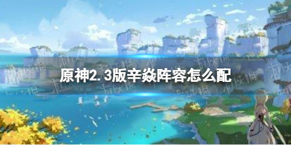 原神2.3版辛焱阵容怎么配 辛焱超载阵容推荐