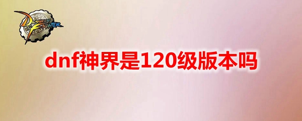 dnf神界是120级版本吗 地下城与勇士神界是120级版本吗